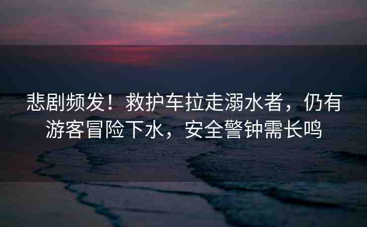 悲劇頻發(fā)！救護(hù)車?yán)吣缢撸杂杏慰兔半U(xiǎn)下水，安全警鐘需長鳴