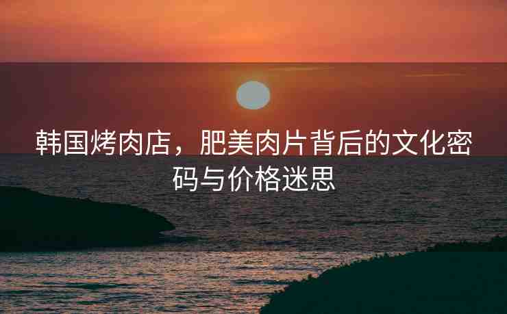 韓國烤肉店，肥美肉片背后的文化密碼與價格迷思