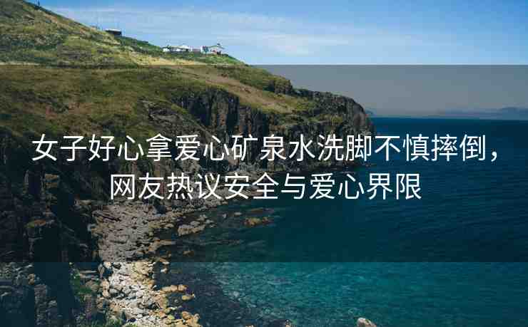 女子好心拿愛(ài)心礦泉水洗腳不慎摔倒，網(wǎng)友熱議安全與愛(ài)心界限