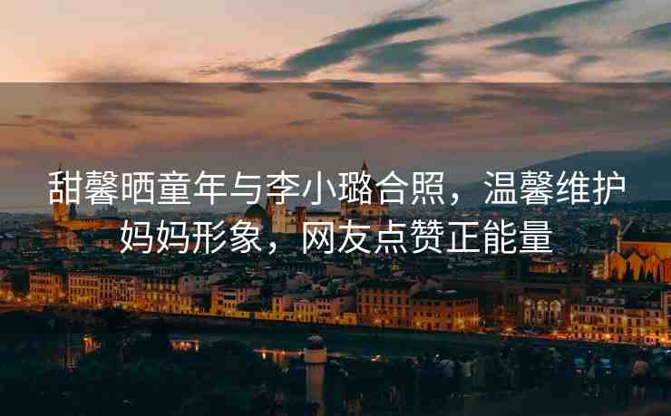 甜馨曬童年與李小璐合照，溫馨維護(hù)媽媽形象，網(wǎng)友點(diǎn)贊正能量