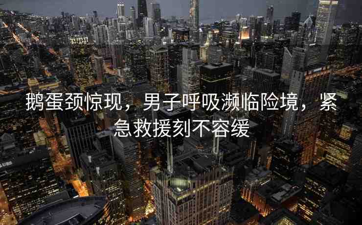 鵝蛋頸驚現(xiàn)，男子呼吸瀕臨險境，緊急救援刻不容緩