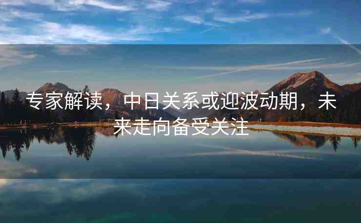 專家解讀，中日關(guān)系或迎波動期，未來走向備受關(guān)注