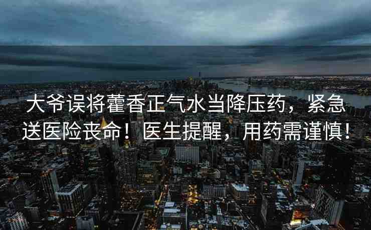 大爺誤將藿香正氣水當(dāng)降壓藥，緊急送醫(yī)險(xiǎn)喪命！醫(yī)生提醒，用藥需謹(jǐn)慎！