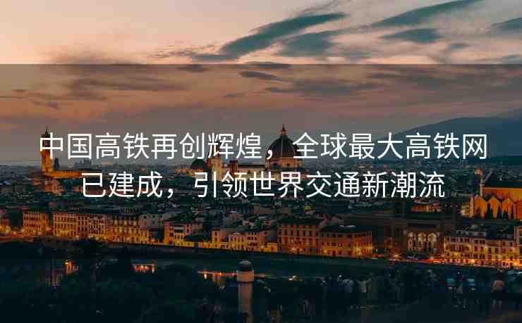 中國高鐵再創(chuàng)輝煌，全球最大高鐵網(wǎng)已建成，引領(lǐng)世界交通新潮流