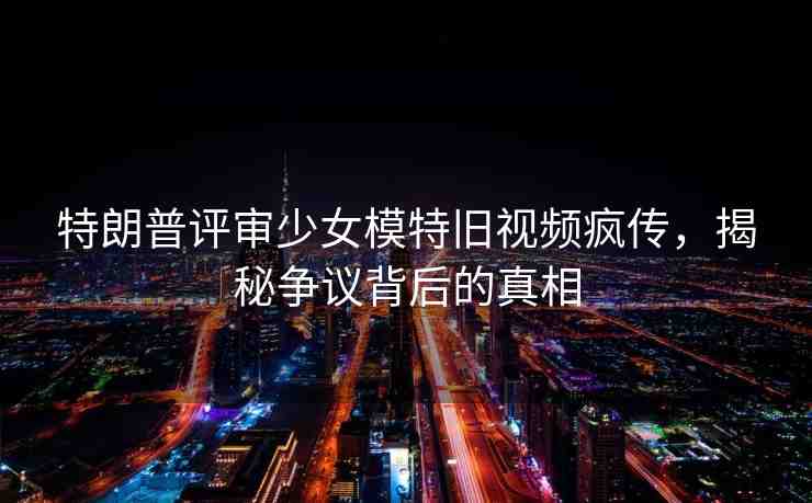 特朗普評審少女模特舊視頻瘋傳，揭秘爭議背后的真相
