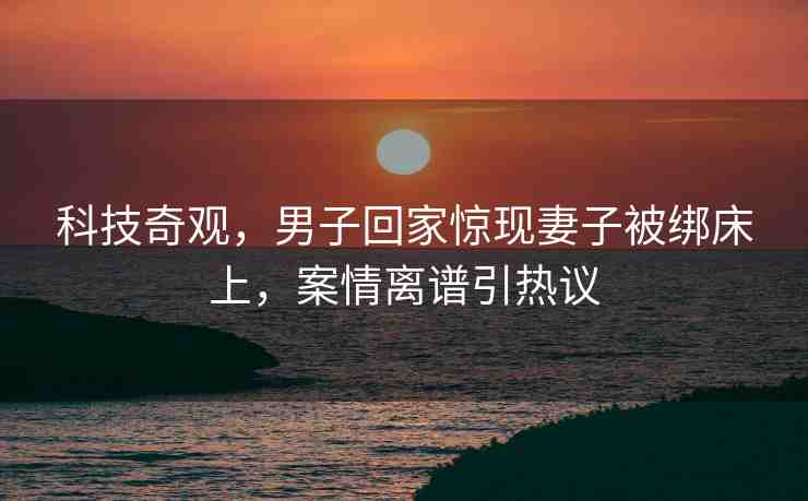 科技奇觀，男子回家驚現(xiàn)妻子被綁床上，案情離譜引熱議