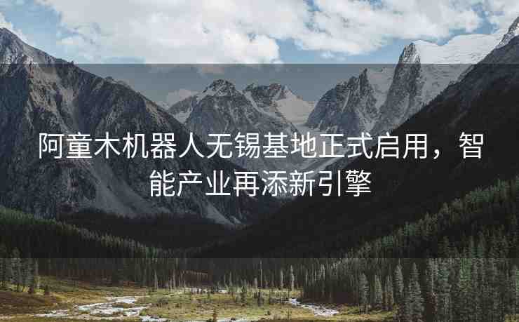 阿童木機器人無錫基地正式啟用，智能產(chǎn)業(yè)再添新引擎