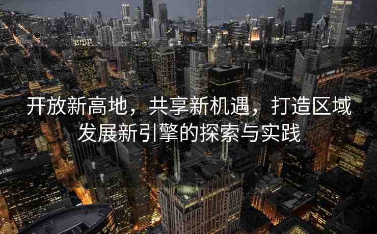 開(kāi)放新高地，共享新機(jī)遇，打造區(qū)域發(fā)展新引擎的探索與實(shí)踐