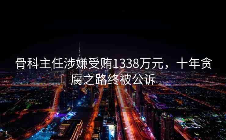 骨科主任涉嫌受賄1338萬元，十年貪腐之路終被公訴