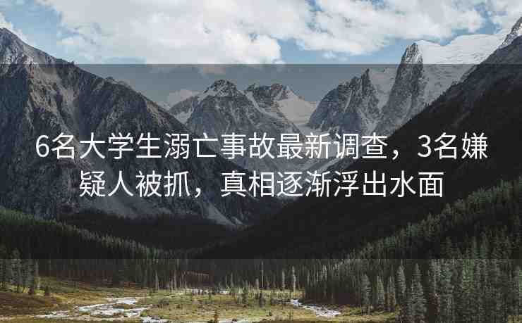 6名大學(xué)生溺亡事故最新調(diào)查，3名嫌疑人被抓，真相逐漸浮出水面
