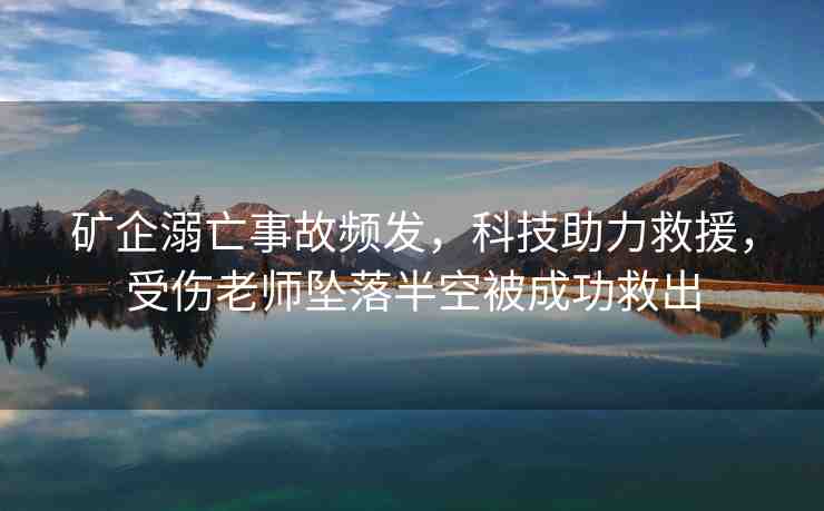 礦企溺亡事故頻發(fā)，科技助力救援，受傷老師墜落半空被成功救出