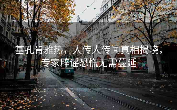 基孔肯雅熱，人傳人傳聞?wù)嫦嘟視?，專家辟謠恐慌無(wú)需蔓延