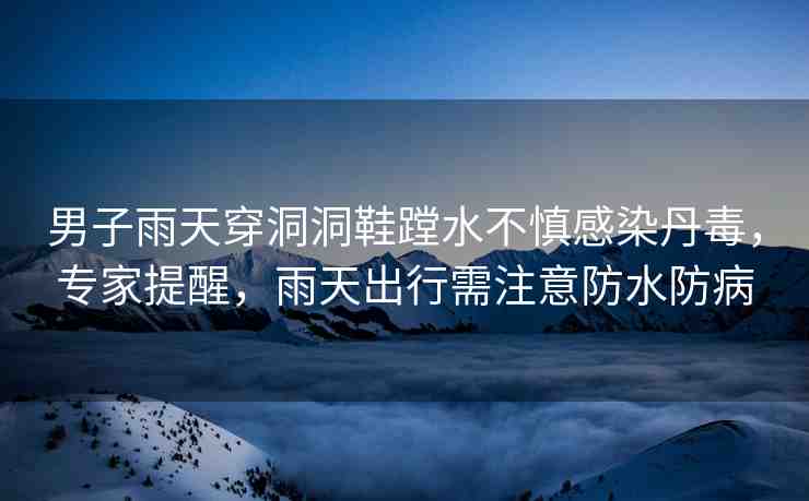 男子雨天穿洞洞鞋蹚水不慎感染丹毒，專家提醒，雨天出行需注意防水防病