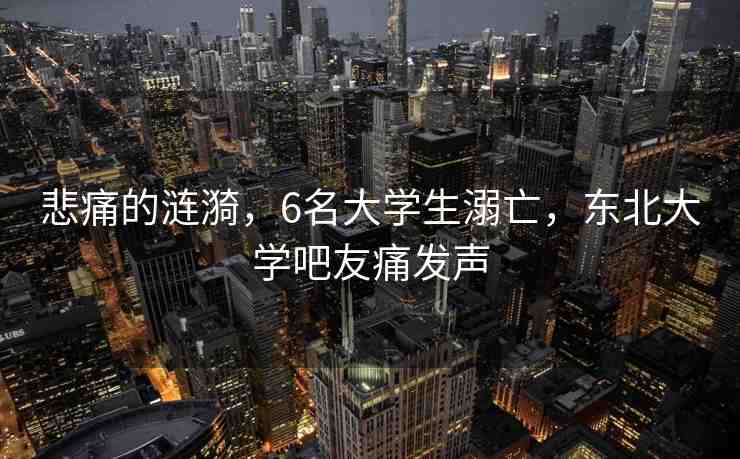 悲痛的漣漪，6名大學生溺亡，東北大學吧友痛發(fā)聲