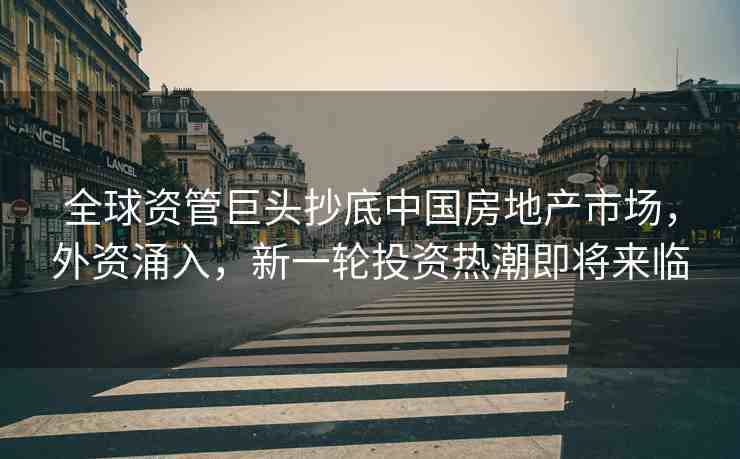 全球資管巨頭抄底中國(guó)房地產(chǎn)市場(chǎng)，外資涌入，新一輪投資熱潮即將來(lái)臨