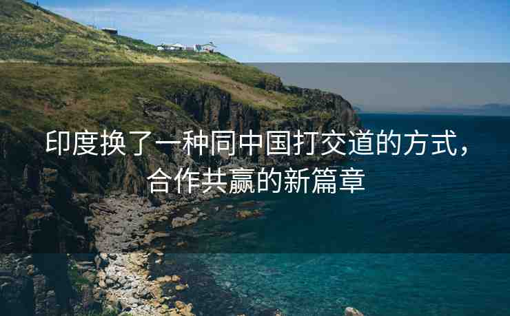 印度換了一種同中國打交道的方式，合作共贏的新篇章