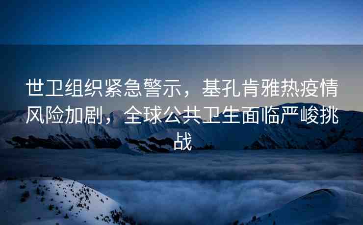 世衛(wèi)組織緊急警示，基孔肯雅熱疫情風(fēng)險加劇，全球公共衛(wèi)生面臨嚴(yán)峻挑戰(zhàn)