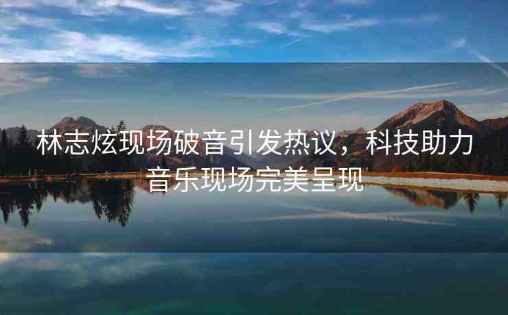 林志炫現(xiàn)場(chǎng)破音引發(fā)熱議，科技助力音樂現(xiàn)場(chǎng)完美呈現(xiàn)