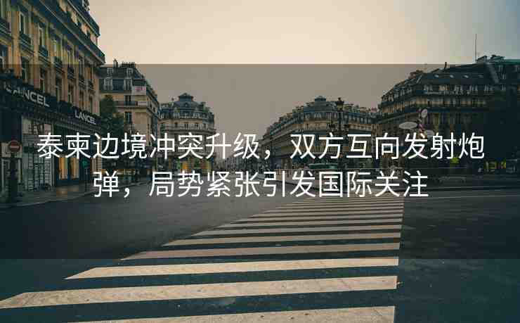 泰柬邊境沖突升級(jí)，雙方互向發(fā)射炮彈，局勢(shì)緊張引發(fā)國(guó)際關(guān)注