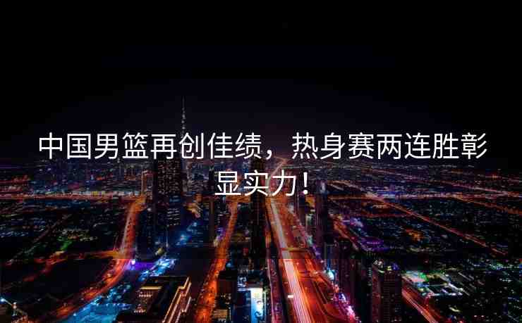 中國男籃再創(chuàng)佳績(jī)，熱身賽兩連勝彰顯實(shí)力！