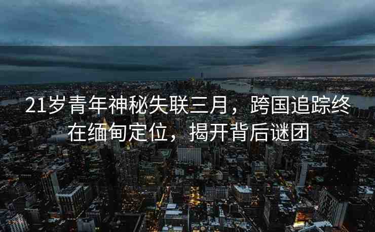 21歲青年神秘失聯(lián)三月，跨國追蹤終在緬甸定位，揭開背后謎團(tuán)