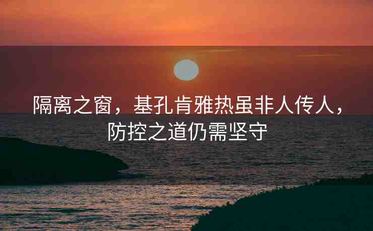 隔離之窗，基孔肯雅熱雖非人傳人，防控之道仍需堅守
