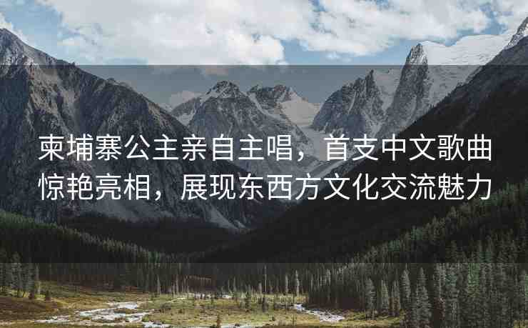 柬埔寨公主親自主唱，首支中文歌曲驚艷亮相，展現(xiàn)東西方文化交流魅力