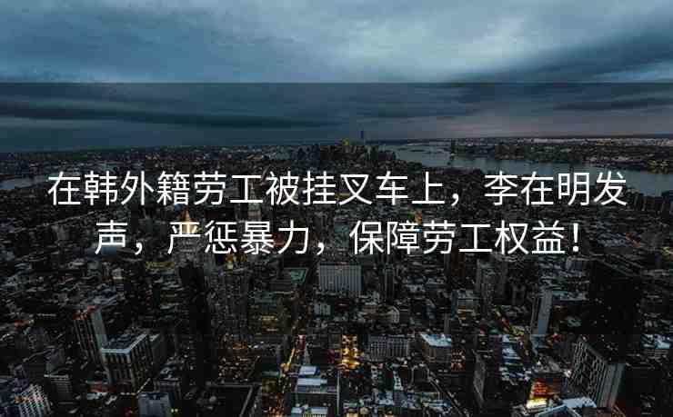 在韓外籍勞工被掛叉車上，李在明發(fā)聲，嚴(yán)懲暴力，保障勞工權(quán)益！