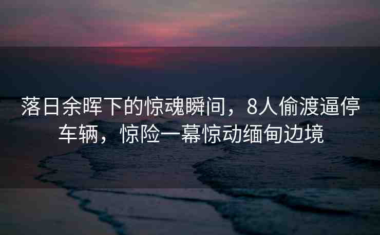 落日余暉下的驚魂瞬間，8人偷渡逼停車輛，驚險(xiǎn)一幕驚動緬甸邊境