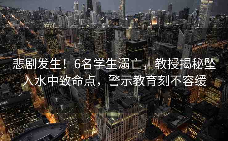 悲劇發(fā)生！6名學(xué)生溺亡，教授揭秘墜入水中致命點(diǎn)，警示教育刻不容緩