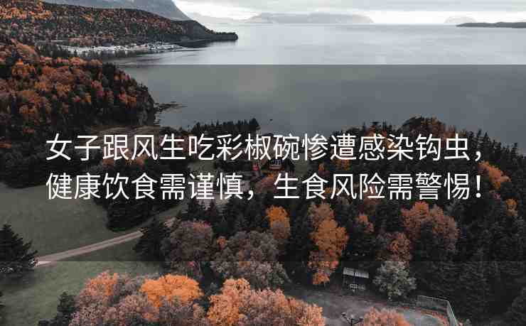 女子跟風(fēng)生吃彩椒碗慘遭感染鉤蟲(chóng)，健康飲食需謹(jǐn)慎，生食風(fēng)險(xiǎn)需警惕！
