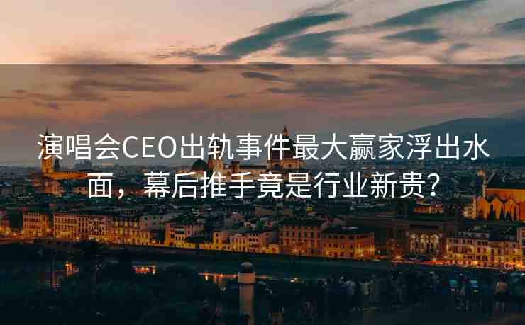 演唱會CEO出軌事件最大贏家浮出水面，幕后推手竟是行業(yè)新貴？