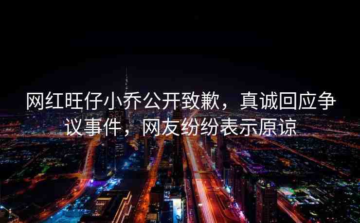 網(wǎng)紅旺仔小喬公開致歉，真誠回應(yīng)爭議事件，網(wǎng)友紛紛表示原諒