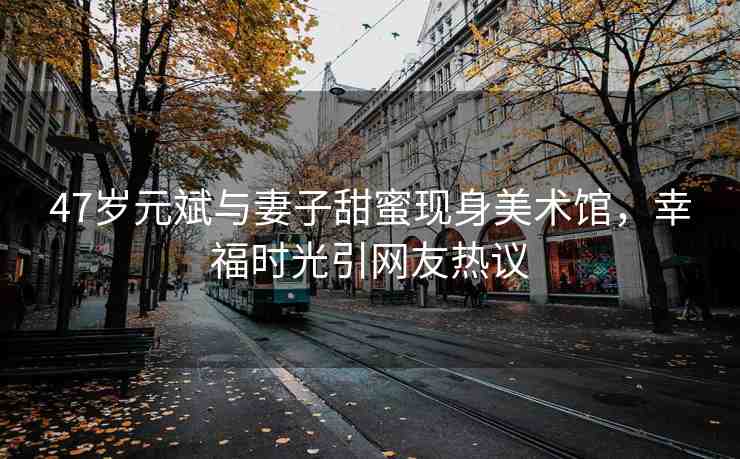 47歲元斌與妻子甜蜜現(xiàn)身美術(shù)館，幸福時(shí)光引網(wǎng)友熱議