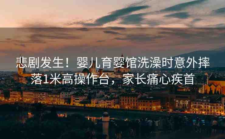 悲劇發(fā)生！嬰兒育嬰館洗澡時意外摔落1米高操作臺，家長痛心疾首