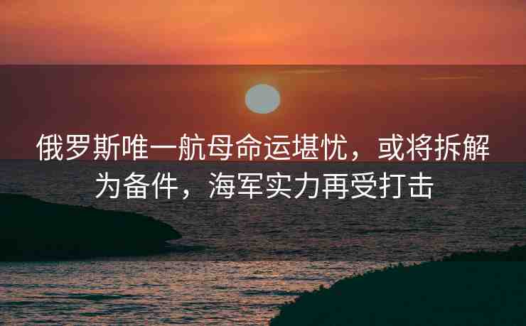 俄羅斯唯一航母命運(yùn)堪憂，或?qū)⒉鸾鉃閭浼＼妼?shí)力再受打擊
