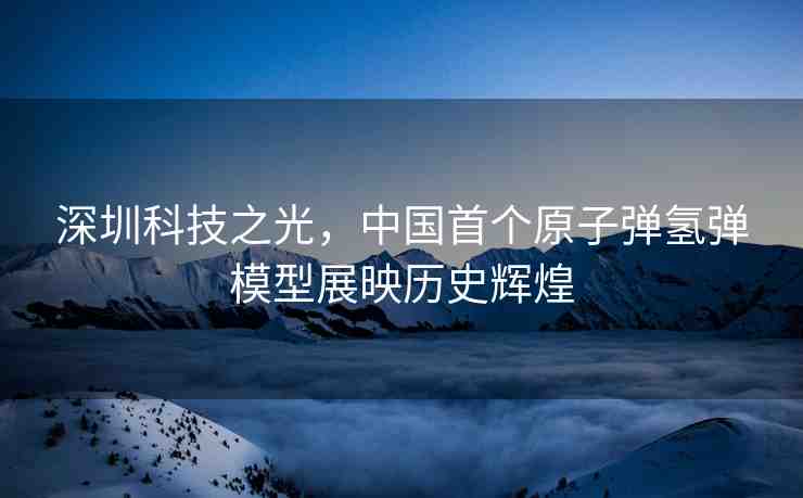 深圳科技之光，中國首個原子彈氫彈模型展映歷史輝煌
