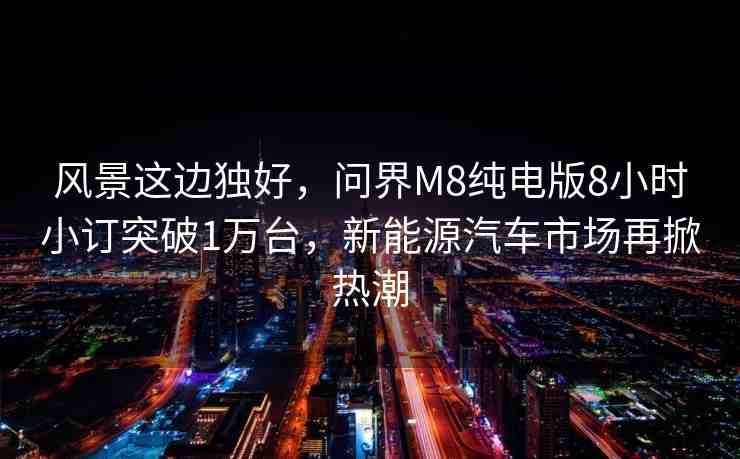 風(fēng)景這邊獨(dú)好，問(wèn)界M8純電版8小時(shí)小訂突破1萬(wàn)臺(tái)，新能源汽車市場(chǎng)再掀熱潮
