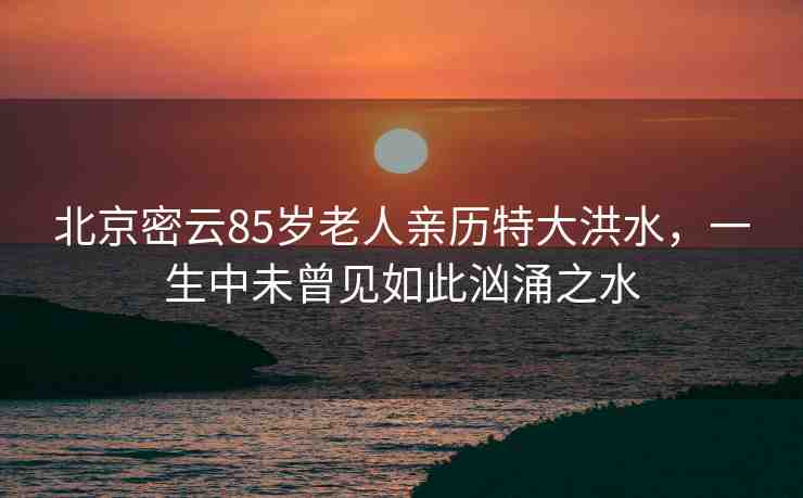 北京密云85歲老人親歷特大洪水，一生中未曾見如此洶涌之水