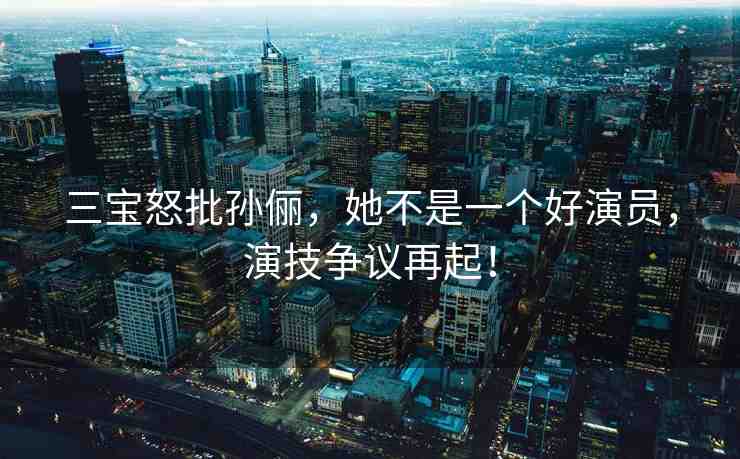 三寶怒批孫儷，她不是一個好演員，演技爭議再起！