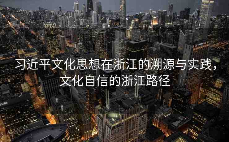 習(xí)近平文化思想在浙江的溯源與實踐，文化自信的浙江路徑