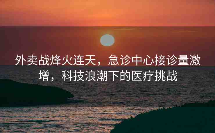 外賣戰(zhàn)烽火連天，急診中心接診量激增，科技浪潮下的醫(yī)療挑戰(zhàn)