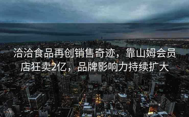 洽洽食品再創(chuàng)銷售奇跡，靠山姆會(huì)員店狂賣2億，品牌影響力持續(xù)擴(kuò)大