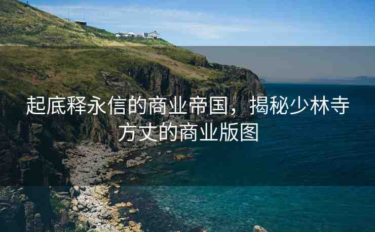 起底釋永信的商業(yè)帝國，揭秘少林寺方丈的商業(yè)版圖