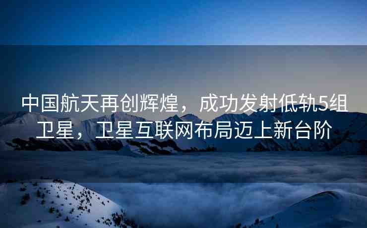 中國航天再創(chuàng)輝煌，成功發(fā)射低軌5組衛(wèi)星，衛(wèi)星互聯(lián)網(wǎng)布局邁上新臺(tái)階