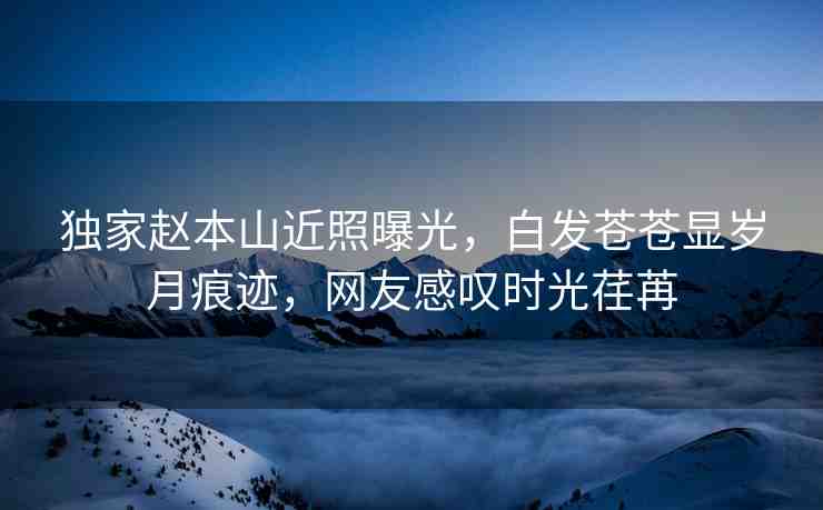 獨家趙本山近照曝光，白發(fā)蒼蒼顯歲月痕跡，網(wǎng)友感嘆時光荏苒