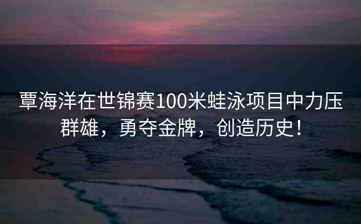 覃海洋在世錦賽100米蛙泳項(xiàng)目中力壓群雄，勇奪金牌，創(chuàng)造歷史！