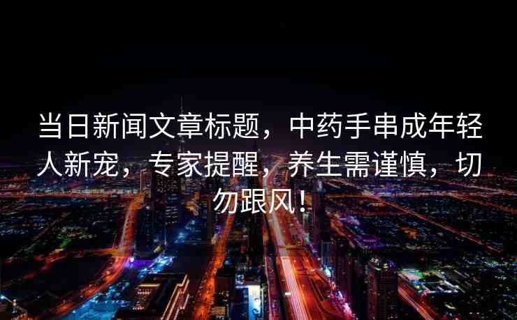 當(dāng)日新聞文章標(biāo)題，中藥手串成年輕人新寵，專家提醒，養(yǎng)生需謹(jǐn)慎，切勿跟風(fēng)！