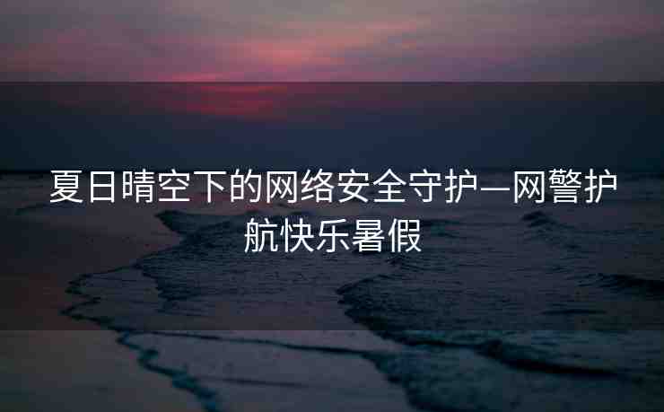 夏日晴空下的網(wǎng)絡(luò)安全守護—網(wǎng)警護航快樂暑假