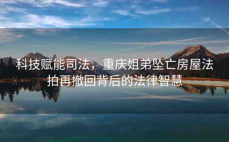 科技賦能司法，重慶姐弟墜亡房屋法拍再撤回背后的法律智慧